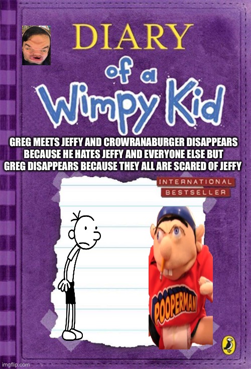 Diary of a wimpy kid cover for crowranaburger | GREG MEETS JEFFY AND CROWRANABURGER DISAPPEARS BECAUSE HE HATES JEFFY AND EVERYONE ELSE BUT GREG DISAPPEARS BECAUSE THEY ALL ARE SCARED OF JEFFY | image tagged in diary of a wimpy kid cover template | made w/ Imgflip meme maker