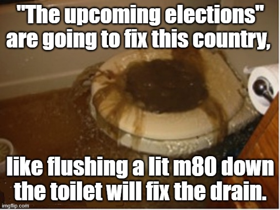 clogged toilet | "The upcoming elections" are going to fix this country, like flushing a lit m80 down the toilet will fix the drain. | image tagged in clogged toilet | made w/ Imgflip meme maker