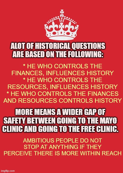 History Questions Simplified |  ALOT OF HISTORICAL QUESTIONS ARE BASED ON THE FOLLOWING:; * HE WHO CONTROLS THE FINANCES, INFLUENCES HISTORY
* HE WHO CONTROLS THE RESOURCES, INFLUENCES HISTORY
* HE WHO CONTROLS THE FINANCES AND RESOURCES CONTROLS HISTORY; MORE MEANS A WIDER GAP OF SAFETY BETWEEN GOING TO THE MAYO CLINIC AND GOING TO THE FREE CLINIC. AMBITIOUS PEOPLE DO NOT STOP AT ANYTHING IF THEY PERCEIVE THERE IS MORE WITHIN REACH | image tagged in memes,keep calm and carry on red,mayo clinic,free clinic ambitious people,finances resources | made w/ Imgflip meme maker