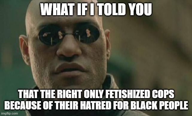 What if i told you conservatives are actually the enemies of black people?? | WHAT IF I TOLD YOU; THAT THE RIGHT ONLY FETISHIZED COPS BECAUSE OF THEIR HATRED FOR BLACK PEOPLE | image tagged in memes,matrix morpheus | made w/ Imgflip meme maker