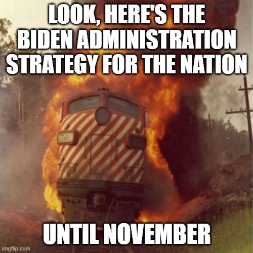 Good Ol' Joe. | LOOK, HERE'S THE BIDEN ADMINISTRATION STRATEGY FOR THE NATION; UNTIL NOVEMBER | image tagged in train wreck,joe biden,democrats,liberals,destruction,unfit for office | made w/ Imgflip meme maker