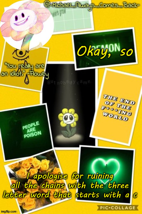 Michael's flowey temp by .-Black.Sun-. | Okay, so; I apologise for ruining all the chains with the three letter word that starts with a c | image tagged in michael's flowey temp by -black sun- | made w/ Imgflip meme maker