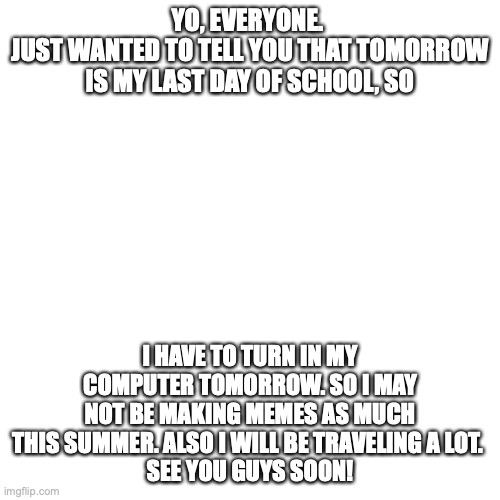 a message | YO, EVERYONE. 
JUST WANTED TO TELL YOU THAT TOMORROW
IS MY LAST DAY OF SCHOOL, SO; I HAVE TO TURN IN MY COMPUTER TOMORROW. SO I MAY NOT BE MAKING MEMES AS MUCH THIS SUMMER. ALSO I WILL BE TRAVELING A LOT. 
SEE YOU GUYS SOON! | image tagged in memes,blank transparent square | made w/ Imgflip meme maker