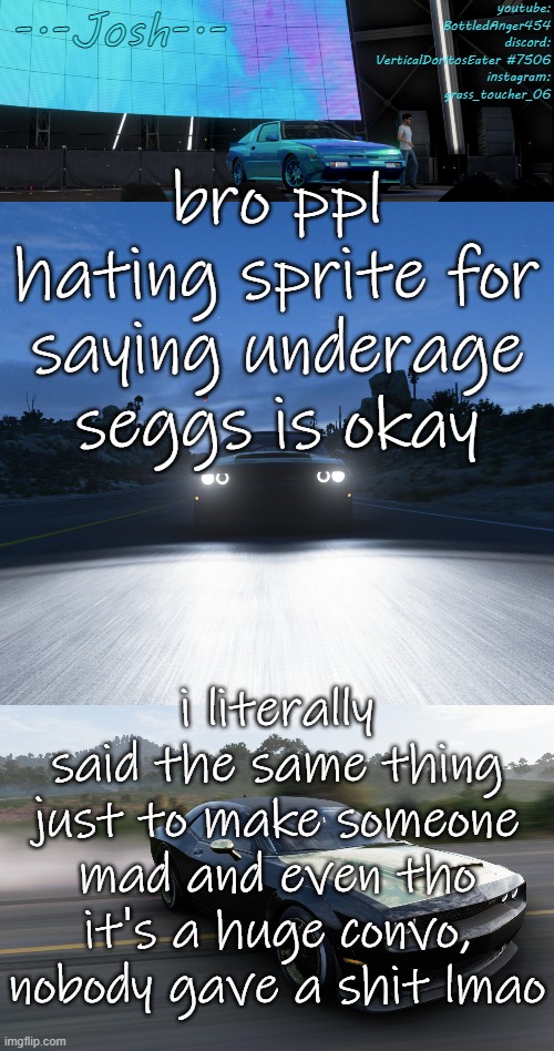 i don't actually support it but like, what are ya gonna do about it? | bro ppl hating sprite for saying underage seggs is okay; i literally said the same thing just to make someone mad and even tho it's a huge convo, nobody gave a shit lmao | image tagged in josh's fh5 temp by josh | made w/ Imgflip meme maker