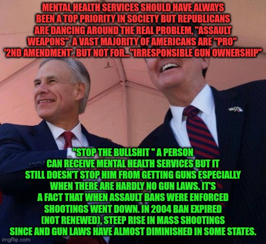 Gov. Greg Abbott & Lt. Gov. Dan Patrick | MENTAL HEALTH SERVICES SHOULD HAVE ALWAYS BEEN A TOP PRIORITY IN SOCIETY BUT REPUBLICANS ARE DANCING AROUND THE REAL PROBLEM, "ASSAULT WEAPONS". A VAST MAJORITY OF AMERICANS ARE "PRO"  '2ND AMENDMENT', BUT NOT FOR..."IRRESPONSIBLE GUN OWNERSHIP"; "STOP THE BULLSHIT " A PERSON CAN RECEIVE MENTAL HEALTH SERVICES BUT IT STILL DOESN'T STOP HIM FROM GETTING GUNS ESPECIALLY WHEN THERE ARE HARDLY NO GUN LAWS. IT'S A FACT THAT WHEN ASSAULT BANS WERE ENFORCED SHOOTINGS WENT DOWN. IN 2004 BAN EXPIRED (NOT RENEWED), STEEP RISE IN MASS SHOOTINGS SINCE AND GUN LAWS HAVE ALMOST DIMINISHED IN SOME STATES. | image tagged in gov greg abbott lt gov dan patrick | made w/ Imgflip meme maker