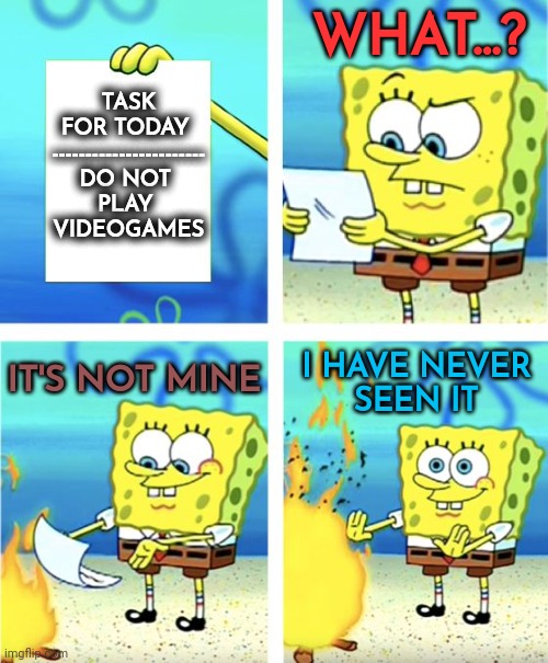 Videogames | WHAT...? TASK FOR TODAY 
-----------------------
DO NOT 
PLAY 
VIDEOGAMES; IT'S NOT MINE; I HAVE NEVER
SEEN IT | image tagged in spongebob burning paper,videogames,gaming,spongebob | made w/ Imgflip meme maker