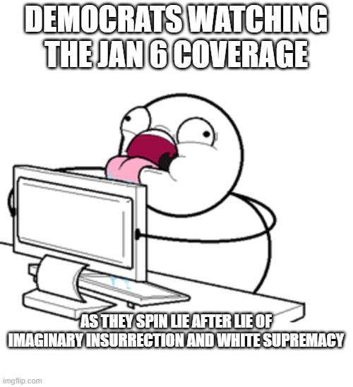 lap it up - you know how much you love the taste on nonsense. | DEMOCRATS WATCHING THE JAN 6 COVERAGE; AS THEY SPIN LIE AFTER LIE OF IMAGINARY INSURRECTION AND WHITE SUPREMACY | image tagged in political meme,political humor,truth,stupid liberals,funny memes | made w/ Imgflip meme maker