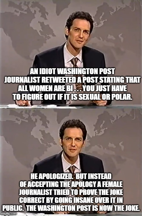 Things are getting crazier in leftist land. | AN IDIOT WASHINGTON POST JOURNALIST RETWEETED A POST STATING THAT ALL WOMEN ARE BI . . . YOU JUST HAVE TO FIGURE OUT IF IT IS SEXUAL OR POLAR. HE APOLOGIZED.  BUT INSTEAD OF ACCEPTING THE APOLOGY A FEMALE JOURNALIST TRIED TO PROVE THE JOKE CORRECT BY GOING INSANE OVER IT IN PUBLIC.  THE WASHINGTON POST IS NOW THE JOKE. | image tagged in weekend update with norm | made w/ Imgflip meme maker