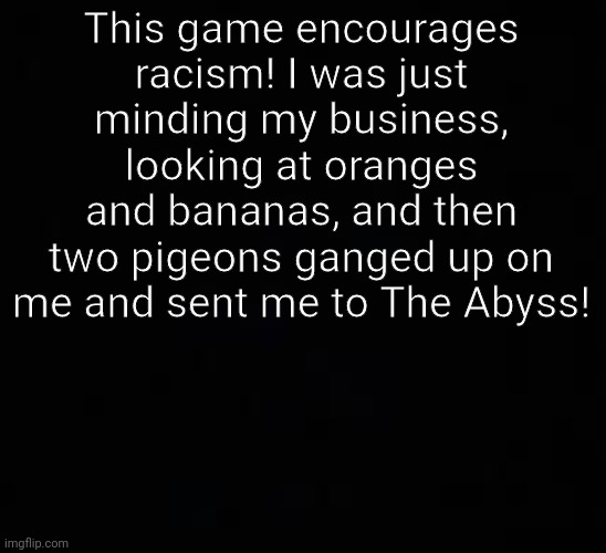 blank dark mode template | This game encourages racism! I was just minding my business, looking at oranges and bananas, and then two pigeons ganged up on me and sent me to The Abyss! | image tagged in blank dark mode template | made w/ Imgflip meme maker