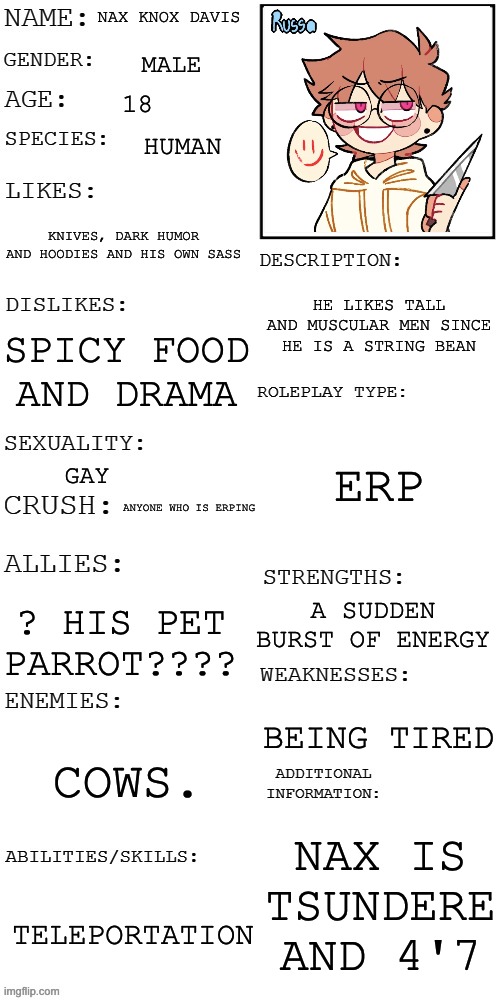 Male ocs no joke ocs and powers are allowed but not gender changing powers | NAX KNOX DAVIS; MALE; 18; HUMAN; KNIVES, DARK HUMOR AND HOODIES AND HIS OWN SASS; HE LIKES TALL AND MUSCULAR MEN SINCE HE IS A STRING BEAN; SPICY FOOD AND DRAMA; ERP; GAY; ANYONE WHO IS ERPING; A SUDDEN BURST OF ENERGY; ? HIS PET PARROT???? BEING TIRED; COWS. NAX IS TSUNDERE AND 4'7; TELEPORTATION | image tagged in updated roleplay oc showcase,yes | made w/ Imgflip meme maker