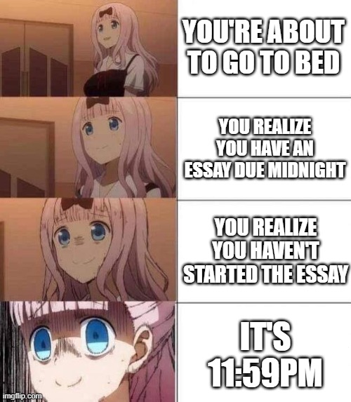 when you forget to do an essay |  YOU'RE ABOUT TO GO TO BED; YOU REALIZE YOU HAVE AN ESSAY DUE MIDNIGHT; YOU REALIZE YOU HAVEN'T STARTED THE ESSAY; IT'S 11:59PM | image tagged in chika template,essay,midnight,i forgot | made w/ Imgflip meme maker