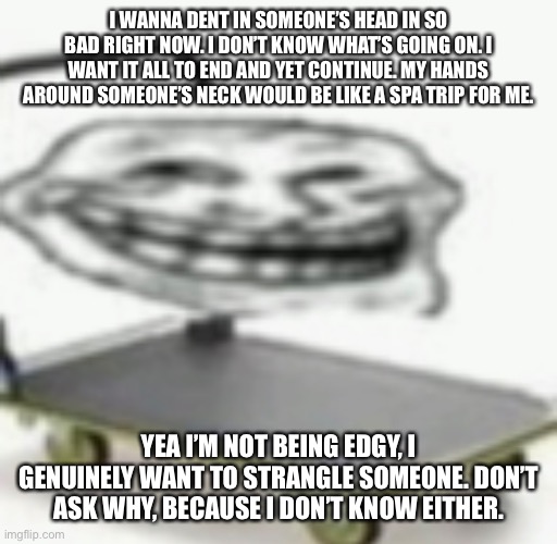 I WANNA DENT IN SOMEONE’S HEAD IN SO BAD RIGHT NOW. I DON’T KNOW WHAT’S GOING ON. I WANT IT ALL TO END AND YET CONTINUE. MY HANDS AROUND SOMEONE’S NECK WOULD BE LIKE A SPA TRIP FOR ME. YEA I’M NOT BEING EDGY, I GENUINELY WANT TO STRANGLE SOMEONE. DON’T ASK WHY, BECAUSE I DON’T KNOW EITHER. | made w/ Imgflip meme maker