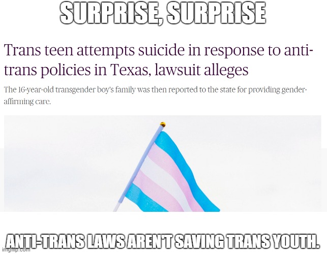 They point out trans suicide rates and support policies they know makes them suffer more. | SURPRISE, SURPRISE; ANTI-TRANS LAWS AREN'T SAVING TRANS YOUTH. | image tagged in transphobic,greg abbott,texas,transgender,bigotry,pride month | made w/ Imgflip meme maker