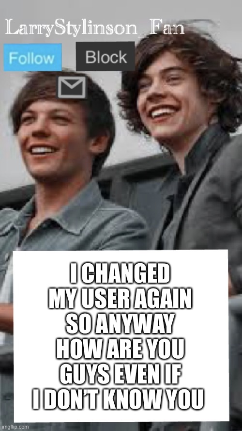 LarryStylinson_fan | I CHANGED MY USER AGAIN SO ANYWAY HOW ARE YOU GUYS EVEN IF I DON’T KNOW YOU | image tagged in larrystylinson_fan | made w/ Imgflip meme maker