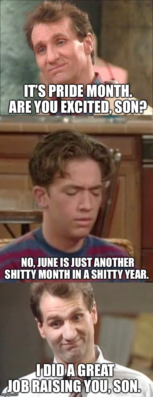 June. | IT’S PRIDE MONTH. ARE YOU EXCITED, SON? NO, JUNE IS JUST ANOTHER SHITTY MONTH IN A SHITTY YEAR. I DID A GREAT JOB RAISING YOU, SON. | image tagged in al bundy a father son talk,gay pride,june | made w/ Imgflip meme maker