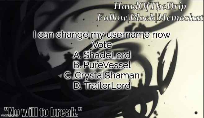 HandOfTheDrip Announcement Template - Pure Vessel | I can change my username now
Vote
A. ShadeLord
B. PureVessel
C. CrystalShaman
D. TraitorLord | image tagged in handofthedrip announcement template - pure vessel | made w/ Imgflip meme maker