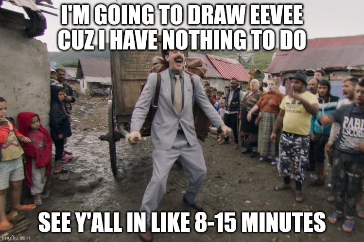 Borat i go to america | I'M GOING TO DRAW EEVEE CUZ I HAVE NOTHING TO DO; SEE Y'ALL IN LIKE 8-15 MINUTES | image tagged in borat i go to america | made w/ Imgflip meme maker