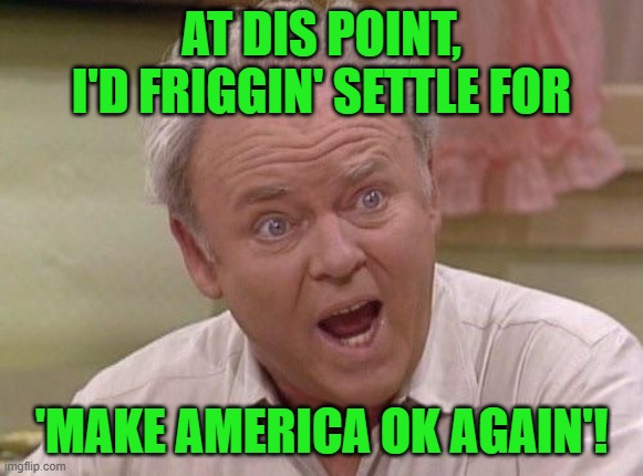 Archie Bunker | AT DIS POINT, I'D FRIGGIN' SETTLE FOR 'MAKE AMERICA OK AGAIN'! | image tagged in archie bunker | made w/ Imgflip meme maker