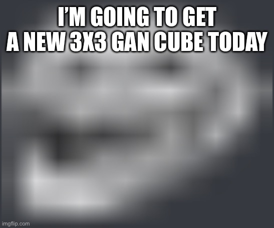 Extremely Low Quality Troll Face | I’M GOING TO GET A NEW 3X3 GAN CUBE TODAY | image tagged in extremely low quality troll face | made w/ Imgflip meme maker