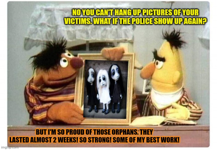Sesame street lost episodes |  NO YOU CAN'T HANG UP PICTURES OF YOUR VICTIMS. WHAT IF THE POLICE SHOW UP AGAIN? BUT I'M SO PROUD OF THOSE ORPHANS. THEY LASTED ALMOST 2 WEEKS! SO STRONG! SOME OF MY BEST WORK! | image tagged in sesame street,bert and ernie,kidnapping,orphans | made w/ Imgflip meme maker