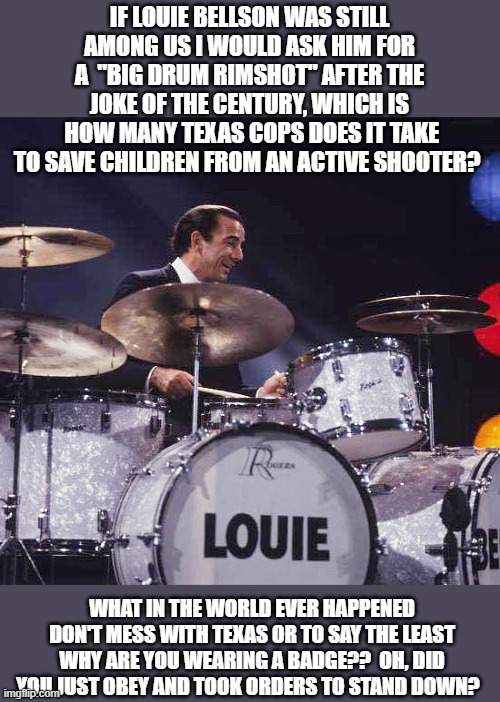 Rimshot Louis Bellson | IF LOUIE BELLSON WAS STILL AMONG US I WOULD ASK HIM FOR A  "BIG DRUM RIMSHOT" AFTER THE JOKE OF THE CENTURY, WHICH IS
 HOW MANY TEXAS COPS DOES IT TAKE TO SAVE CHILDREN FROM AN ACTIVE SHOOTER? WHAT IN THE WORLD EVER HAPPENED DON'T MESS WITH TEXAS OR TO SAY THE LEAST WHY ARE YOU WEARING A BADGE??  OH, DID YOU JUST OBEY AND TOOK ORDERS TO STAND DOWN? | image tagged in louie bellson,cops,school shooter,government corruption,american politics,joke | made w/ Imgflip meme maker
