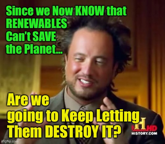 No… Solar & Wind are Not the Panacea  —  Their costs to the Environment are much too great  —  revisit Nuclear | Since we Now KNOW that
RENEWABLES
Can’t SAVE
the Planet…; Are we
going to Keep Letting Them DESTROY IT? | image tagged in memes,ancient aliens,the cleanest energy,not as dangerous as youve been led to believe,nuclear is the answer yes nuke,fjb voters | made w/ Imgflip meme maker