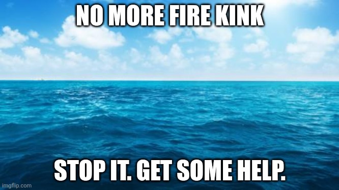 Ocean | NO MORE FIRE KINK; STOP IT. GET SOME HELP. | image tagged in ocean | made w/ Imgflip meme maker