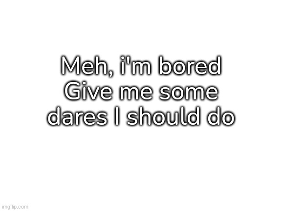Yep [Also, I got real bored of the arson thing now :| ] | Meh, i'm bored
Give me some dares I should do | image tagged in blank white template,idk,stuff,s o u p,carck | made w/ Imgflip meme maker