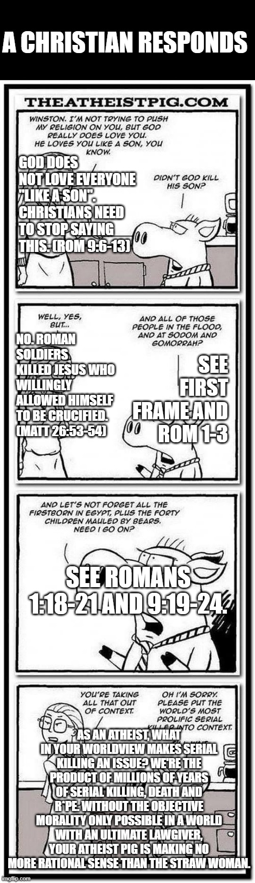 Responding to atheist comic | A CHRISTIAN RESPONDS; GOD DOES NOT LOVE EVERYONE "LIKE A SON". CHRISTIANS NEED TO STOP SAYING THIS. (ROM 9:6-13); NO. ROMAN SOLDIERS KILLED JESUS WHO WILLINGLY ALLOWED HIMSELF TO BE CRUCIFIED. (MATT 26:53-54); SEE FIRST FRAME AND ROM 1-3; SEE ROMANS 1:18-21 AND 9:19-24. AS AN ATHEIST, WHAT IN YOUR WORLDVIEW MAKES SERIAL KILLING AN ISSUE? WE'RE THE PRODUCT OF MILLIONS OF YEARS OF SERIAL KILLING, DEATH AND R*PE. WITHOUT THE OBJECTIVE MORALITY ONLY POSSIBLE IN A WORLD WITH AN ULTIMATE LAWGIVER, YOUR ATHEIST PIG IS MAKING NO MORE RATIONAL SENSE THAN THE STRAW WOMAN. | image tagged in god the world s most prolific serial killer,response,christian,christian apologists,atheist | made w/ Imgflip meme maker