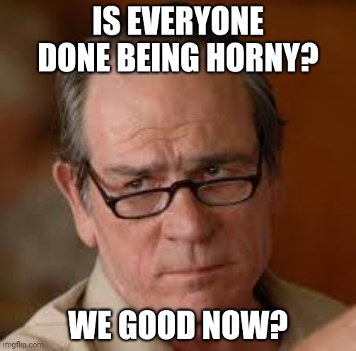 my face when someone asks a stupid question | IS EVERYONE DONE BEING HORNY? WE GOOD NOW? | image tagged in my face when someone asks a stupid question | made w/ Imgflip meme maker