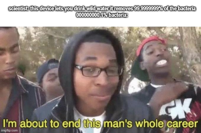 if you think the removal of 99.999999999% bacteria will be good the 000000000000.1% bacteria will be affecting people | scientist: this device lets you drink wild water it removes 99.9999999% of the bacteria
000000000.1% bacteria: | image tagged in i m about to end this man s whole career | made w/ Imgflip meme maker