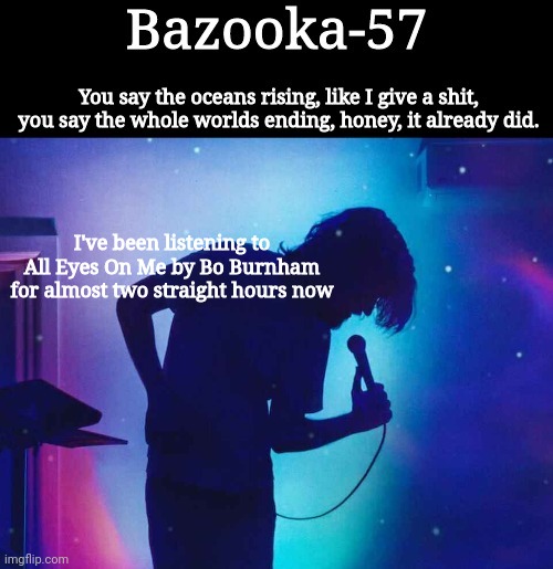 Bazooka-57 temp 1 | I've been listening to All Eyes On Me by Bo Burnham for almost two straight hours now | image tagged in bazooka-57 temp 1 | made w/ Imgflip meme maker