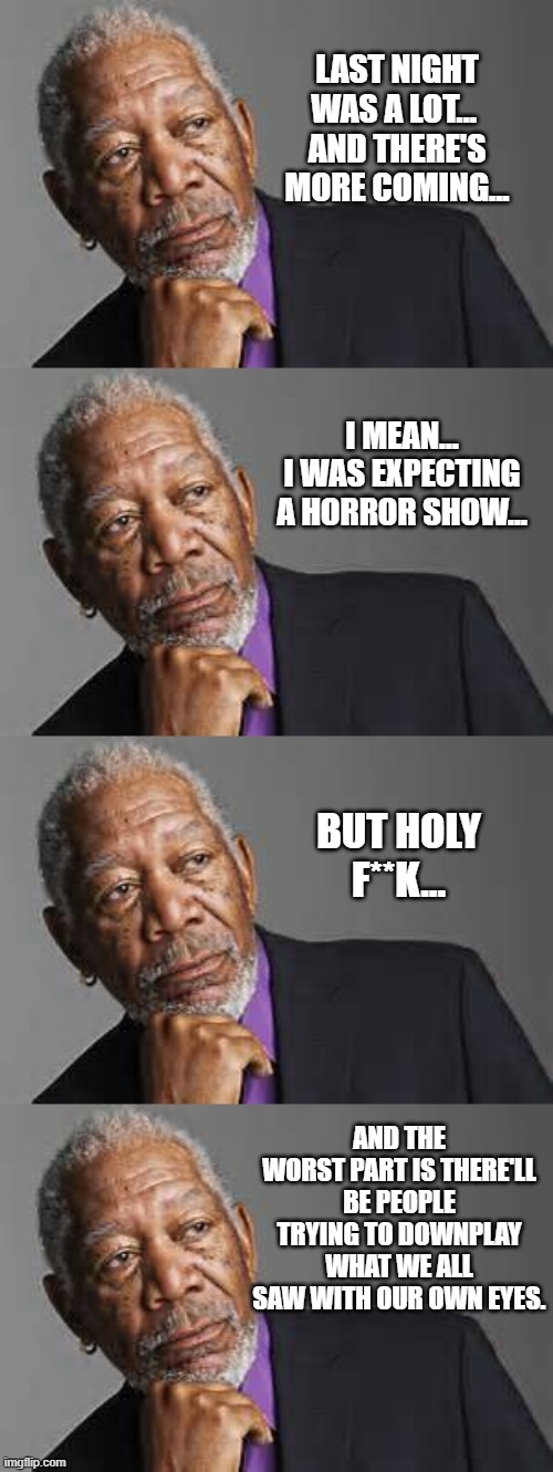 1/6 COMMISSION HEARINGS | LAST NIGHT WAS A LOT... 
AND THERE'S MORE COMING... I MEAN...
I WAS EXPECTING A HORROR SHOW... BUT HOLY F**K... AND THE WORST PART IS THERE'LL BE PEOPLE TRYING TO DOWNPLAY WHAT WE ALL SAW WITH OUR OWN EYES. | image tagged in deep thoughts by morgan freeman | made w/ Imgflip meme maker