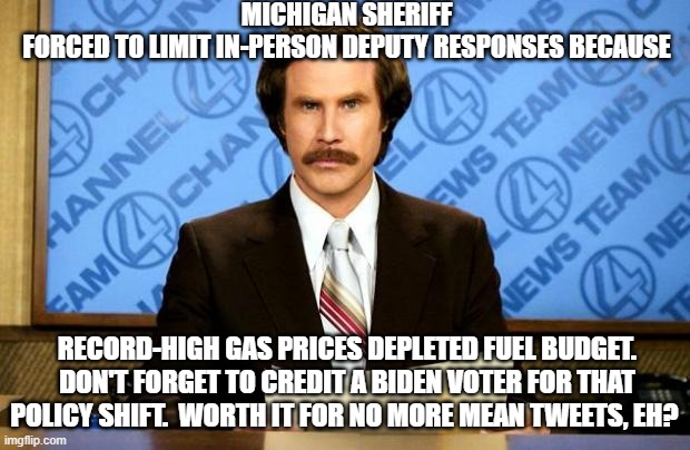 No more mean tweets?  Totally worth it according to Biden voters. |  MICHIGAN SHERIFF FORCED TO LIMIT IN-PERSON DEPUTY RESPONSES BECAUSE; RECORD-HIGH GAS PRICES DEPLETED FUEL BUDGET.  DON'T FORGET TO CREDIT A BIDEN VOTER FOR THAT POLICY SHIFT.  WORTH IT FOR NO MORE MEAN TWEETS, EH? | image tagged in breaking news | made w/ Imgflip meme maker