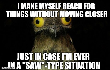 Weird Stuff I Do Potoo Meme | JUST IN CASE I'M EVER IN A "SAW"-TYPE SITUATION I MAKE MYSELF REACH FOR THINGS WITHOUT MOVING CLOSER | image tagged in memes,weird stuff i do potoo,AdviceAnimals | made w/ Imgflip meme maker