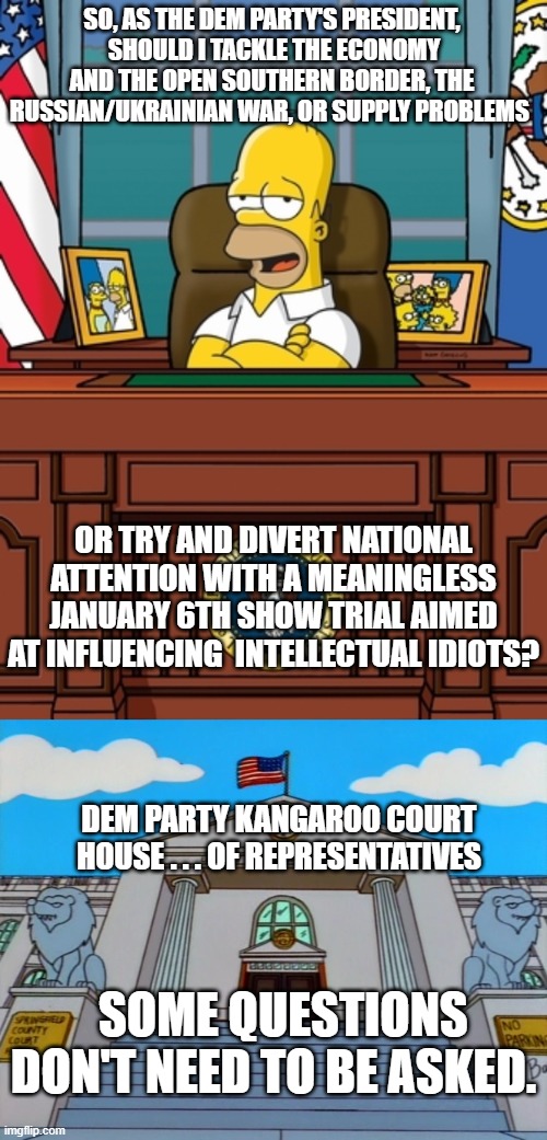 Think about it. Dementia Joe is actually smarter than his voting base. | SO, AS THE DEM PARTY'S PRESIDENT,  SHOULD I TACKLE THE ECONOMY AND THE OPEN SOUTHERN BORDER, THE RUSSIAN/UKRAINIAN WAR, OR SUPPLY PROBLEMS; OR TRY AND DIVERT NATIONAL ATTENTION WITH A MEANINGLESS JANUARY 6TH SHOW TRIAL AIMED AT INFLUENCING  INTELLECTUAL IDIOTS? DEM PARTY KANGAROO COURT HOUSE . . . OF REPRESENTATIVES; SOME QUESTIONS DON'T NEED TO BE ASKED. | image tagged in homer | made w/ Imgflip meme maker