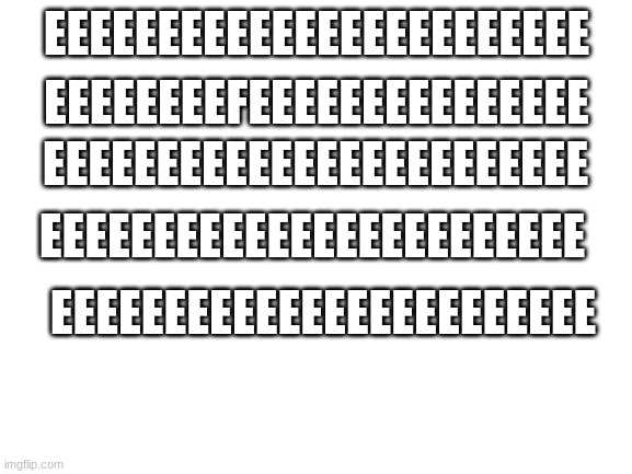 Upvote if you find the "f" :) | EEEEEEEEEEEEEEEEEEEEEEEE; EEEEEEEEFEEEEEEEEEEEEEEE; EEEEEEEEEEEEEEEEEEEEEEEE; EEEEEEEEEEEEEEEEEEEEEEEE; EEEEEEEEEEEEEEEEEEEEEEEE | image tagged in blank white template,idc if this upvote begging | made w/ Imgflip meme maker