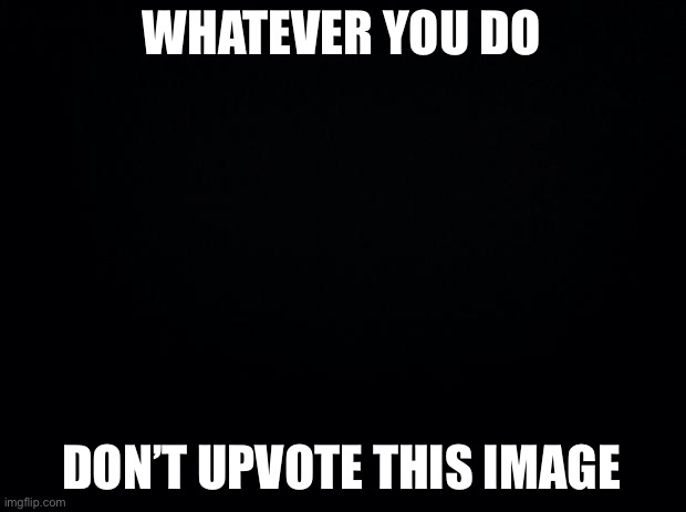 Black background | WHATEVER YOU DO; DON’T UPVOTE THIS IMAGE | image tagged in black background | made w/ Imgflip meme maker