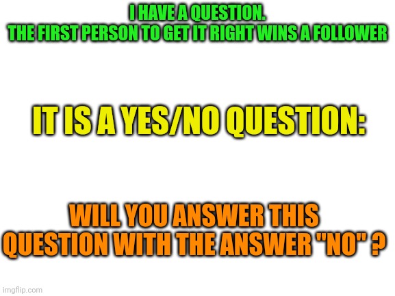 The impossible question | I HAVE A QUESTION.
THE FIRST PERSON TO GET IT RIGHT WINS A FOLLOWER; IT IS A YES/NO QUESTION:; WILL YOU ANSWER THIS QUESTION WITH THE ANSWER "NO" ? | image tagged in blank white template | made w/ Imgflip meme maker