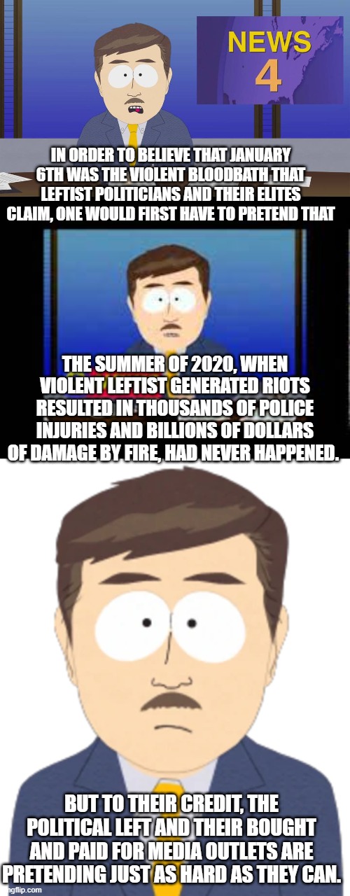 One un-armed right wing protest compared to countless violent leftist protests. | IN ORDER TO BELIEVE THAT JANUARY 6TH WAS THE VIOLENT BLOODBATH THAT LEFTIST POLITICIANS AND THEIR ELITES CLAIM, ONE WOULD FIRST HAVE TO PRETEND THAT; THE SUMMER OF 2020, WHEN VIOLENT LEFTIST GENERATED RIOTS RESULTED IN THOUSANDS OF POLICE INJURIES AND BILLIONS OF DOLLARS OF DAMAGE BY FIRE, HAD NEVER HAPPENED. BUT TO THEIR CREDIT, THE POLITICAL LEFT AND THEIR BOUGHT AND PAID FOR MEDIA OUTLETS ARE PRETENDING JUST AS HARD AS THEY CAN. | image tagged in south park | made w/ Imgflip meme maker
