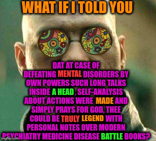 -New hero. | WHAT IF I TOLD YOU; DAT AT CASE OF DEFEATING MENTAL DISORDERS BY OWN POWERS SUCH LONG TALKS INSIDE A HEAD , SELF-ANALYSIS ABOUT ACTIONS WERE MADE  AND SIMPLY PRAYS FOR GOD, THEE COULD BE TRULY LEGEND WITH PERSONAL NOTES OVER MODERN PSYCHIATRY MEDICINE DISEASE BATTLE BOOKS? MENTAL; A HEAD; MADE; LEGEND; TRULY; BATTLE | image tagged in acid kicks in morpheus,mental illness,kaiba's defeat,psychiatrist,medicine,so much books | made w/ Imgflip meme maker