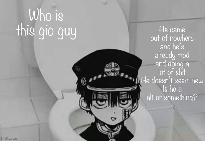 Hanako kun in Toilet | He came out of nowhere and he’s already mod and doing a lot of shit
He doesn’t seem new
Is he a alt or something? Who is this gio guy | image tagged in hanako kun in toilet | made w/ Imgflip meme maker