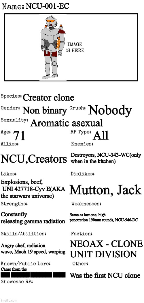 New OC showcase for RP stream | NCU-001-EC; Creator clone; Nobody; Non binary; Aromatic asexual; 71; All; NCU,Creators; Destroyers, NCU-343-WC(only when in the kitchen); Mutton, Jack; Explosions, beef,  UNI 427718-Cyv E(AKA the starwars universe); Same as last one, high penetration 190mm rounds, NCU-546-DC; Constantly releasing gamma radiation; Angry chef, radiation wave, Mach 19 speed, warping; NEOAX - CLONE UNIT DIVISION; Came from the ███ ██████ ███████ ████; Was the first NCU clone | image tagged in new oc showcase for rp stream | made w/ Imgflip meme maker