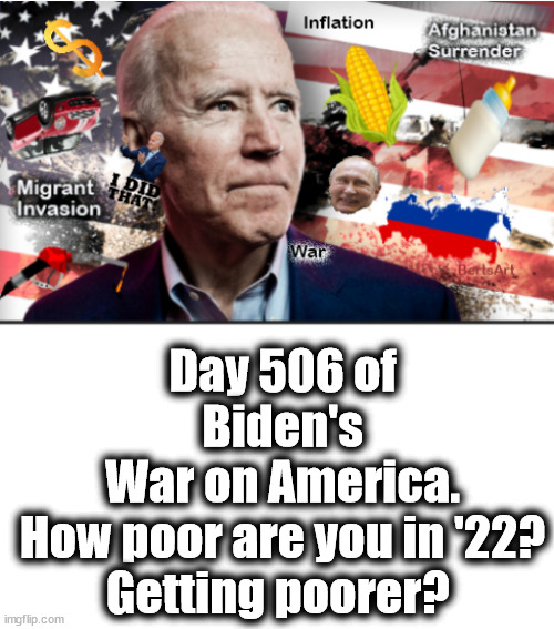 Biden's War on America. How poor are you in '22? Getting poorer? | Day 506 of
Biden's
War on America.

How poor are you in '22?
Getting poorer? | image tagged in memes,politics | made w/ Imgflip meme maker