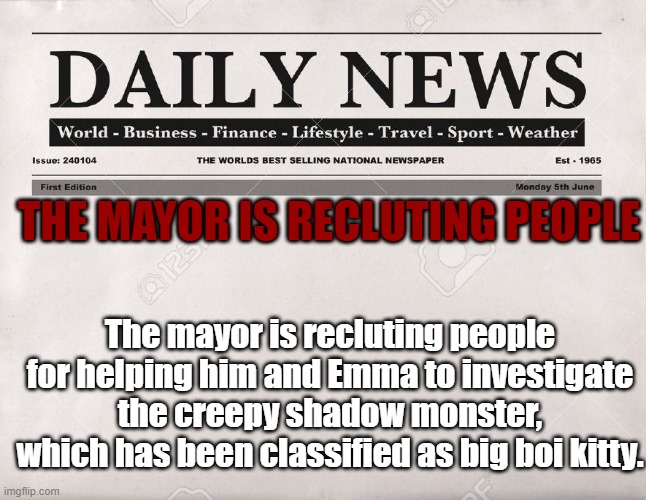 who wants to work with us? | THE MAYOR IS RECLUTING PEOPLE; The mayor is recluting people for helping him and Emma to investigate the creepy shadow monster, which has been classified as big boi kitty. | image tagged in newspaper | made w/ Imgflip meme maker