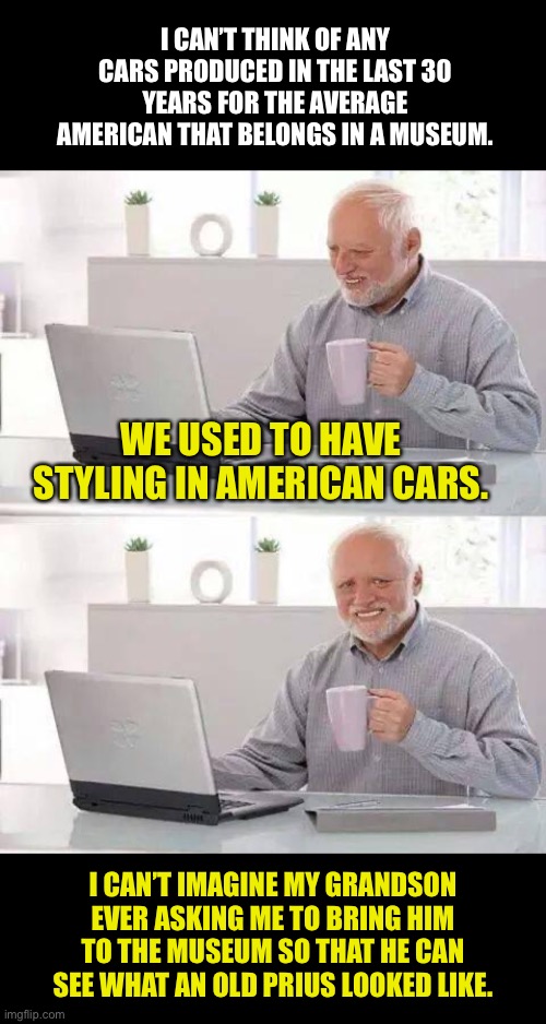 Lack of styling in cars | I CAN’T THINK OF ANY CARS PRODUCED IN THE LAST 30 YEARS FOR THE AVERAGE AMERICAN THAT BELONGS IN A MUSEUM. WE USED TO HAVE STYLING IN AMERICAN CARS. I CAN’T IMAGINE MY GRANDSON EVER ASKING ME TO BRING HIM TO THE MUSEUM SO THAT HE CAN SEE WHAT AN OLD PRIUS LOOKED LIKE. | image tagged in memes,hide the pain harold | made w/ Imgflip meme maker