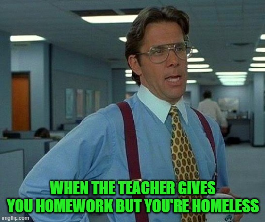 That Would Be Great Meme | WHEN THE TEACHER GIVES YOU HOMEWORK BUT YOU'RE HOMELESS | image tagged in memes,that would be great | made w/ Imgflip meme maker