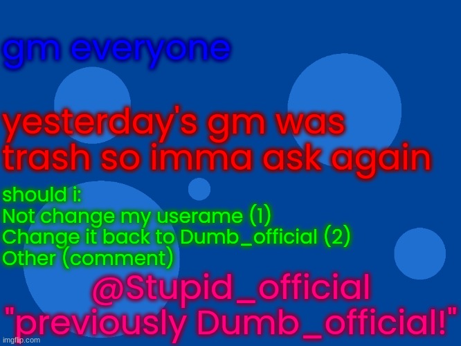 Stupid_official temp 1 | gm everyone; yesterday's gm was trash so imma ask again; should i:
Not change my userame (1)
Change it back to Dumb_official (2)
Other (comment); @Stupid_official
"previously Dumb_official!" | image tagged in stupid_official temp 1 | made w/ Imgflip meme maker