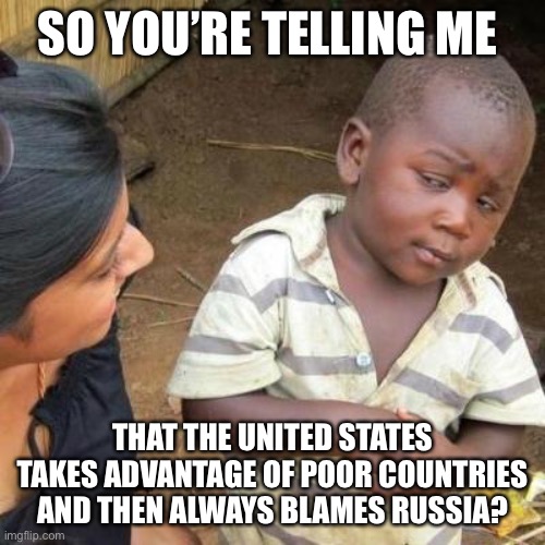 Sooooo | SO YOU’RE TELLING ME; THAT THE UNITED STATES TAKES ADVANTAGE OF POOR COUNTRIES AND THEN ALWAYS BLAMES RUSSIA? | image tagged in so you're telling me | made w/ Imgflip meme maker