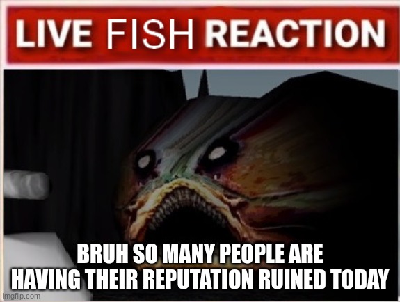 live iron lung fish reaction | BRUH SO MANY PEOPLE ARE HAVING THEIR REPUTATION RUINED TODAY | image tagged in live iron lung fish reaction | made w/ Imgflip meme maker